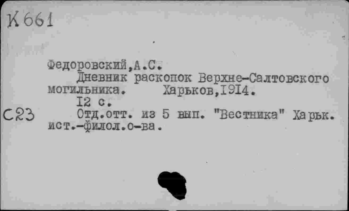 ﻿К 661
федоровский,А.С.
Дневник раскопок Верхне-Салтовского могильника. Харьков,ІЗІ4.
12 с.
С S3	Отд. отт. из 5 вып. "Вестника” Харьк.
ист.-филол.о-ва.